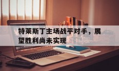 开云在线赛事平台-包含特莱斯丁主场战平对手，展望胜利尚未实现的词条